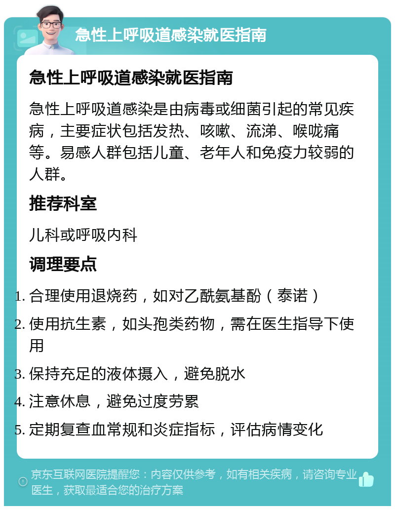 急性上呼吸道感染就医指南 急性上呼吸道感染就医指南 急性上呼吸道感染是由病毒或细菌引起的常见疾病，主要症状包括发热、咳嗽、流涕、喉咙痛等。易感人群包括儿童、老年人和免疫力较弱的人群。 推荐科室 儿科或呼吸内科 调理要点 合理使用退烧药，如对乙酰氨基酚（泰诺） 使用抗生素，如头孢类药物，需在医生指导下使用 保持充足的液体摄入，避免脱水 注意休息，避免过度劳累 定期复查血常规和炎症指标，评估病情变化