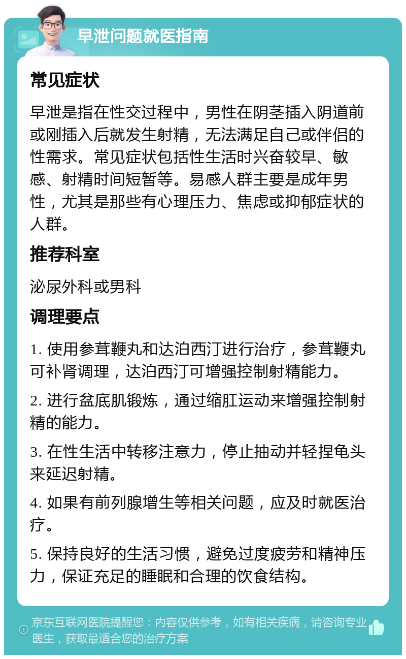 早泄问题就医指南 常见症状 早泄是指在性交过程中，男性在阴茎插入阴道前或刚插入后就发生射精，无法满足自己或伴侣的性需求。常见症状包括性生活时兴奋较早、敏感、射精时间短暂等。易感人群主要是成年男性，尤其是那些有心理压力、焦虑或抑郁症状的人群。 推荐科室 泌尿外科或男科 调理要点 1. 使用参茸鞭丸和达泊西汀进行治疗，参茸鞭丸可补肾调理，达泊西汀可增强控制射精能力。 2. 进行盆底肌锻炼，通过缩肛运动来增强控制射精的能力。 3. 在性生活中转移注意力，停止抽动并轻捏龟头来延迟射精。 4. 如果有前列腺增生等相关问题，应及时就医治疗。 5. 保持良好的生活习惯，避免过度疲劳和精神压力，保证充足的睡眠和合理的饮食结构。