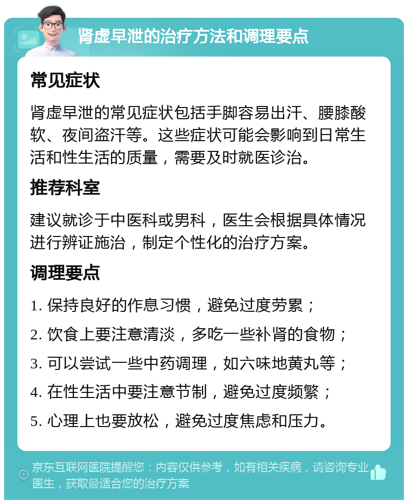 肾虚早泄的治疗方法和调理要点 常见症状 肾虚早泄的常见症状包括手脚容易出汗、腰膝酸软、夜间盗汗等。这些症状可能会影响到日常生活和性生活的质量，需要及时就医诊治。 推荐科室 建议就诊于中医科或男科，医生会根据具体情况进行辨证施治，制定个性化的治疗方案。 调理要点 1. 保持良好的作息习惯，避免过度劳累； 2. 饮食上要注意清淡，多吃一些补肾的食物； 3. 可以尝试一些中药调理，如六味地黄丸等； 4. 在性生活中要注意节制，避免过度频繁； 5. 心理上也要放松，避免过度焦虑和压力。