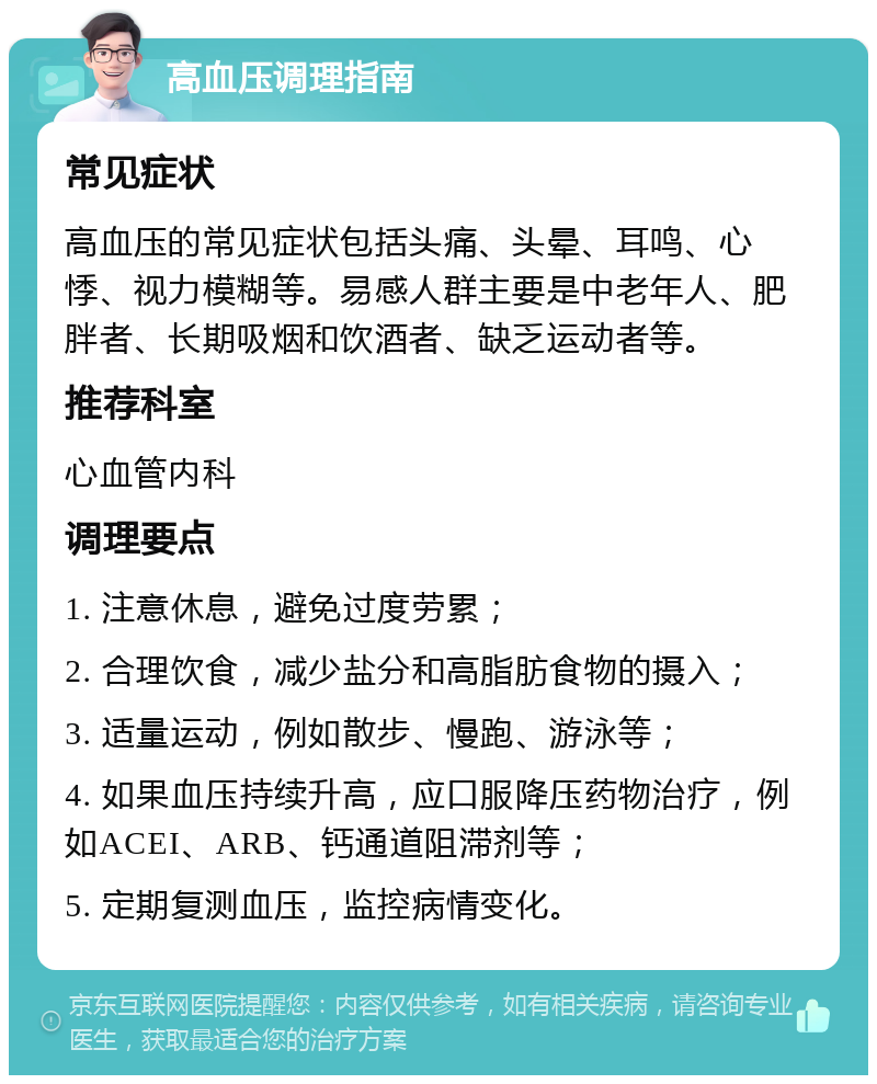 高血压调理指南 常见症状 高血压的常见症状包括头痛、头晕、耳鸣、心悸、视力模糊等。易感人群主要是中老年人、肥胖者、长期吸烟和饮酒者、缺乏运动者等。 推荐科室 心血管内科 调理要点 1. 注意休息，避免过度劳累； 2. 合理饮食，减少盐分和高脂肪食物的摄入； 3. 适量运动，例如散步、慢跑、游泳等； 4. 如果血压持续升高，应口服降压药物治疗，例如ACEI、ARB、钙通道阻滞剂等； 5. 定期复测血压，监控病情变化。