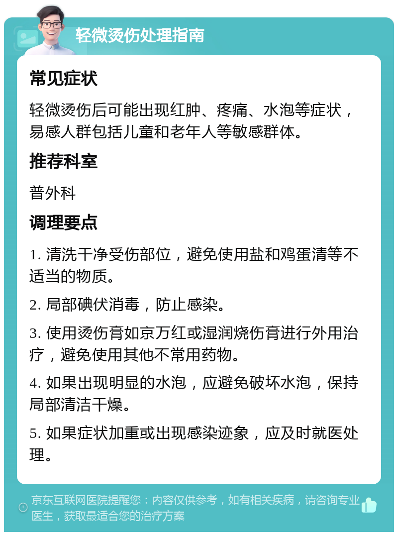 轻微烫伤处理指南 常见症状 轻微烫伤后可能出现红肿、疼痛、水泡等症状，易感人群包括儿童和老年人等敏感群体。 推荐科室 普外科 调理要点 1. 清洗干净受伤部位，避免使用盐和鸡蛋清等不适当的物质。 2. 局部碘伏消毒，防止感染。 3. 使用烫伤膏如京万红或湿润烧伤膏进行外用治疗，避免使用其他不常用药物。 4. 如果出现明显的水泡，应避免破坏水泡，保持局部清洁干燥。 5. 如果症状加重或出现感染迹象，应及时就医处理。