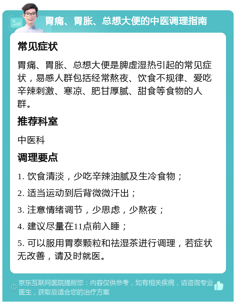 胃痛、胃胀、总想大便的中医调理指南 常见症状 胃痛、胃胀、总想大便是脾虚湿热引起的常见症状，易感人群包括经常熬夜、饮食不规律、爱吃辛辣刺激、寒凉、肥甘厚腻、甜食等食物的人群。 推荐科室 中医科 调理要点 1. 饮食清淡，少吃辛辣油腻及生冷食物； 2. 适当运动到后背微微汗出； 3. 注意情绪调节，少思虑，少熬夜； 4. 建议尽量在11点前入睡； 5. 可以服用胃泰颗粒和祛湿茶进行调理，若症状无改善，请及时就医。