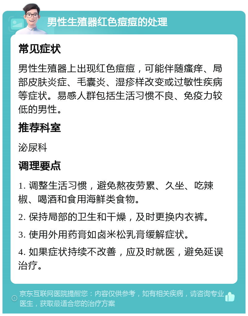 男性生殖器红色痘痘的处理 常见症状 男性生殖器上出现红色痘痘，可能伴随瘙痒、局部皮肤炎症、毛囊炎、湿疹样改变或过敏性疾病等症状。易感人群包括生活习惯不良、免疫力较低的男性。 推荐科室 泌尿科 调理要点 1. 调整生活习惯，避免熬夜劳累、久坐、吃辣椒、喝酒和食用海鲜类食物。 2. 保持局部的卫生和干燥，及时更换内衣裤。 3. 使用外用药膏如卤米松乳膏缓解症状。 4. 如果症状持续不改善，应及时就医，避免延误治疗。