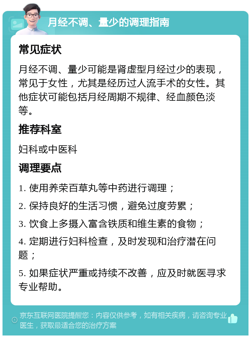 月经不调、量少的调理指南 常见症状 月经不调、量少可能是肾虚型月经过少的表现，常见于女性，尤其是经历过人流手术的女性。其他症状可能包括月经周期不规律、经血颜色淡等。 推荐科室 妇科或中医科 调理要点 1. 使用养荣百草丸等中药进行调理； 2. 保持良好的生活习惯，避免过度劳累； 3. 饮食上多摄入富含铁质和维生素的食物； 4. 定期进行妇科检查，及时发现和治疗潜在问题； 5. 如果症状严重或持续不改善，应及时就医寻求专业帮助。