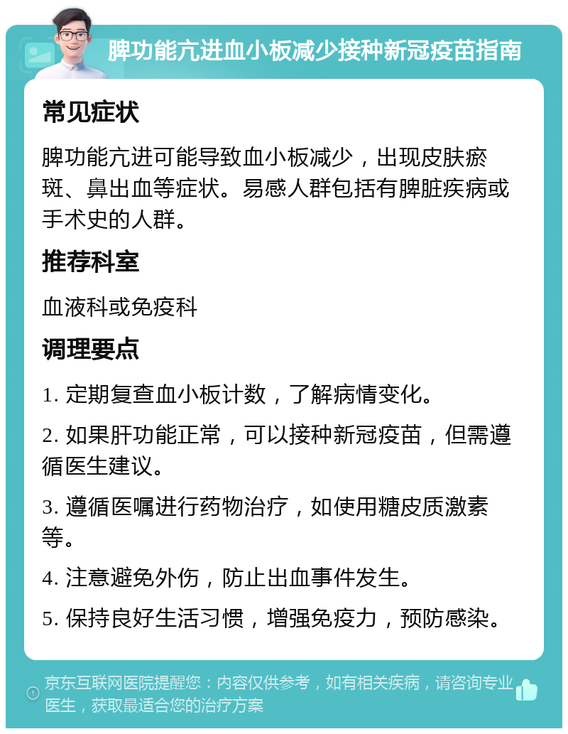 脾功能亢进血小板减少接种新冠疫苗指南 常见症状 脾功能亢进可能导致血小板减少，出现皮肤瘀斑、鼻出血等症状。易感人群包括有脾脏疾病或手术史的人群。 推荐科室 血液科或免疫科 调理要点 1. 定期复查血小板计数，了解病情变化。 2. 如果肝功能正常，可以接种新冠疫苗，但需遵循医生建议。 3. 遵循医嘱进行药物治疗，如使用糖皮质激素等。 4. 注意避免外伤，防止出血事件发生。 5. 保持良好生活习惯，增强免疫力，预防感染。