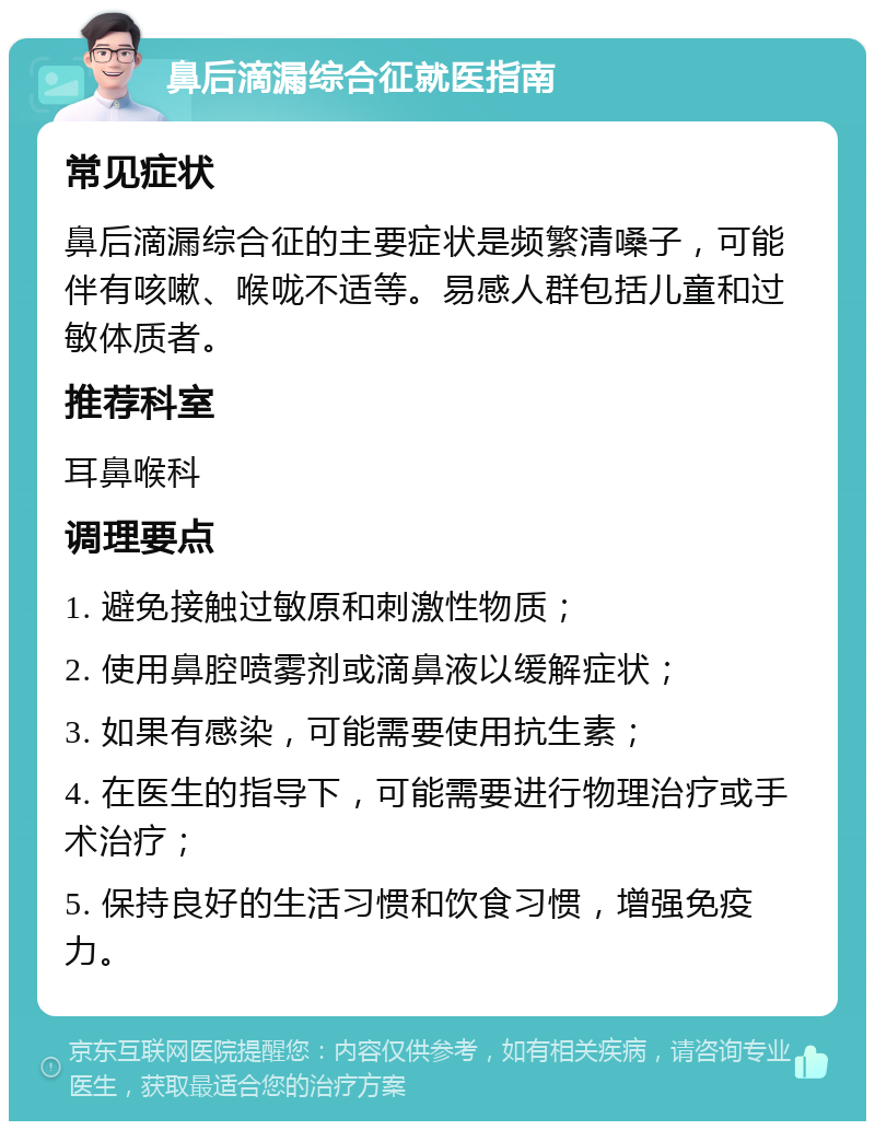 鼻后滴漏综合征就医指南 常见症状 鼻后滴漏综合征的主要症状是频繁清嗓子，可能伴有咳嗽、喉咙不适等。易感人群包括儿童和过敏体质者。 推荐科室 耳鼻喉科 调理要点 1. 避免接触过敏原和刺激性物质； 2. 使用鼻腔喷雾剂或滴鼻液以缓解症状； 3. 如果有感染，可能需要使用抗生素； 4. 在医生的指导下，可能需要进行物理治疗或手术治疗； 5. 保持良好的生活习惯和饮食习惯，增强免疫力。