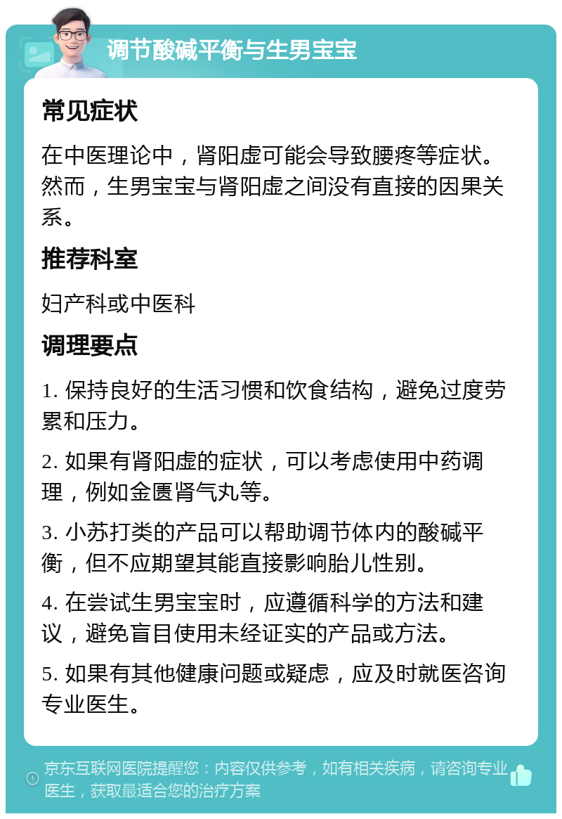 调节酸碱平衡与生男宝宝 常见症状 在中医理论中，肾阳虚可能会导致腰疼等症状。然而，生男宝宝与肾阳虚之间没有直接的因果关系。 推荐科室 妇产科或中医科 调理要点 1. 保持良好的生活习惯和饮食结构，避免过度劳累和压力。 2. 如果有肾阳虚的症状，可以考虑使用中药调理，例如金匮肾气丸等。 3. 小苏打类的产品可以帮助调节体内的酸碱平衡，但不应期望其能直接影响胎儿性别。 4. 在尝试生男宝宝时，应遵循科学的方法和建议，避免盲目使用未经证实的产品或方法。 5. 如果有其他健康问题或疑虑，应及时就医咨询专业医生。