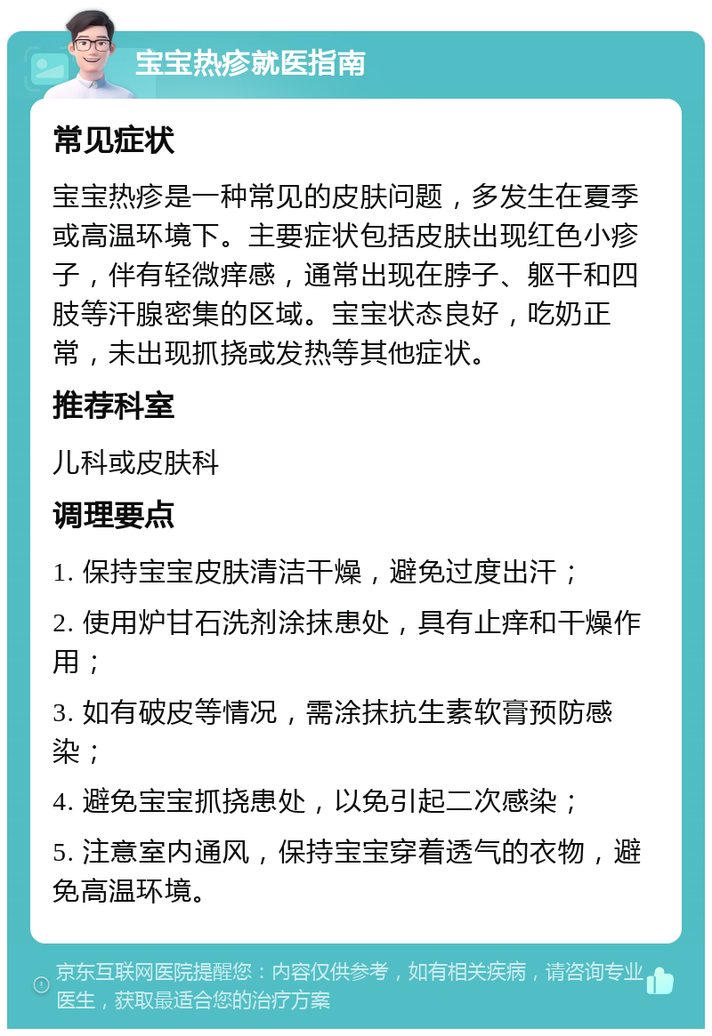 宝宝热疹就医指南 常见症状 宝宝热疹是一种常见的皮肤问题，多发生在夏季或高温环境下。主要症状包括皮肤出现红色小疹子，伴有轻微痒感，通常出现在脖子、躯干和四肢等汗腺密集的区域。宝宝状态良好，吃奶正常，未出现抓挠或发热等其他症状。 推荐科室 儿科或皮肤科 调理要点 1. 保持宝宝皮肤清洁干燥，避免过度出汗； 2. 使用炉甘石洗剂涂抹患处，具有止痒和干燥作用； 3. 如有破皮等情况，需涂抹抗生素软膏预防感染； 4. 避免宝宝抓挠患处，以免引起二次感染； 5. 注意室内通风，保持宝宝穿着透气的衣物，避免高温环境。