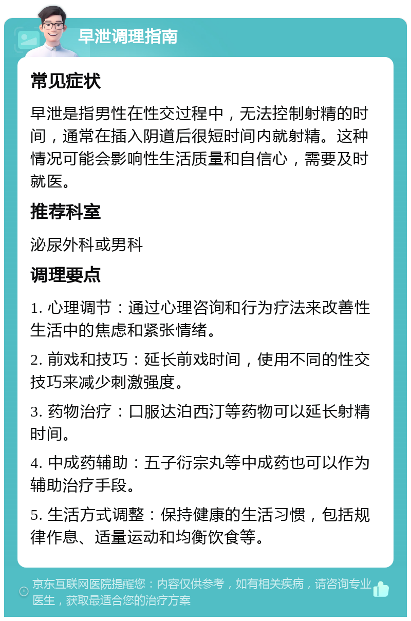 早泄调理指南 常见症状 早泄是指男性在性交过程中，无法控制射精的时间，通常在插入阴道后很短时间内就射精。这种情况可能会影响性生活质量和自信心，需要及时就医。 推荐科室 泌尿外科或男科 调理要点 1. 心理调节：通过心理咨询和行为疗法来改善性生活中的焦虑和紧张情绪。 2. 前戏和技巧：延长前戏时间，使用不同的性交技巧来减少刺激强度。 3. 药物治疗：口服达泊西汀等药物可以延长射精时间。 4. 中成药辅助：五子衍宗丸等中成药也可以作为辅助治疗手段。 5. 生活方式调整：保持健康的生活习惯，包括规律作息、适量运动和均衡饮食等。