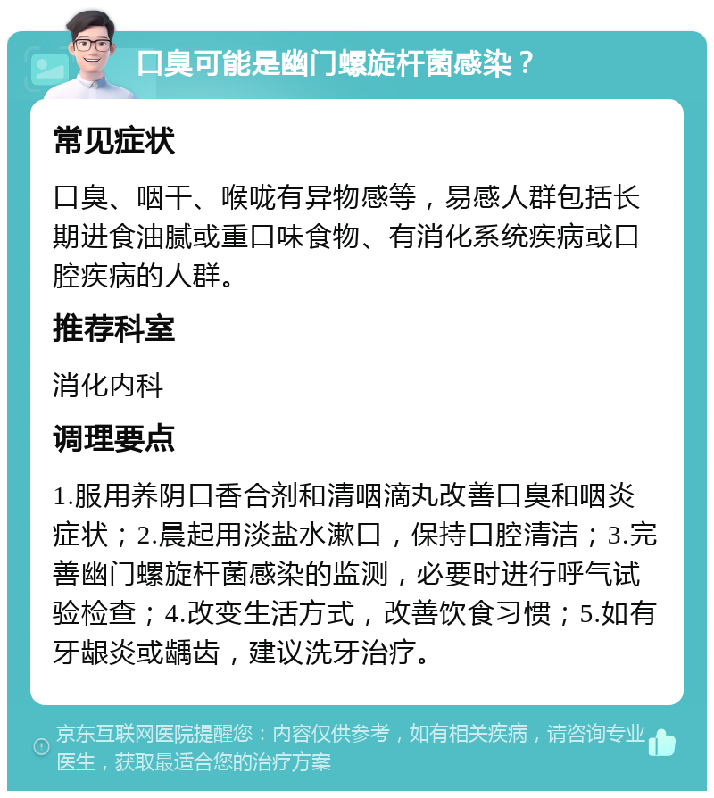 口臭可能是幽门螺旋杆菌感染？ 常见症状 口臭、咽干、喉咙有异物感等，易感人群包括长期进食油腻或重口味食物、有消化系统疾病或口腔疾病的人群。 推荐科室 消化内科 调理要点 1.服用养阴口香合剂和清咽滴丸改善口臭和咽炎症状；2.晨起用淡盐水漱口，保持口腔清洁；3.完善幽门螺旋杆菌感染的监测，必要时进行呼气试验检查；4.改变生活方式，改善饮食习惯；5.如有牙龈炎或龋齿，建议洗牙治疗。