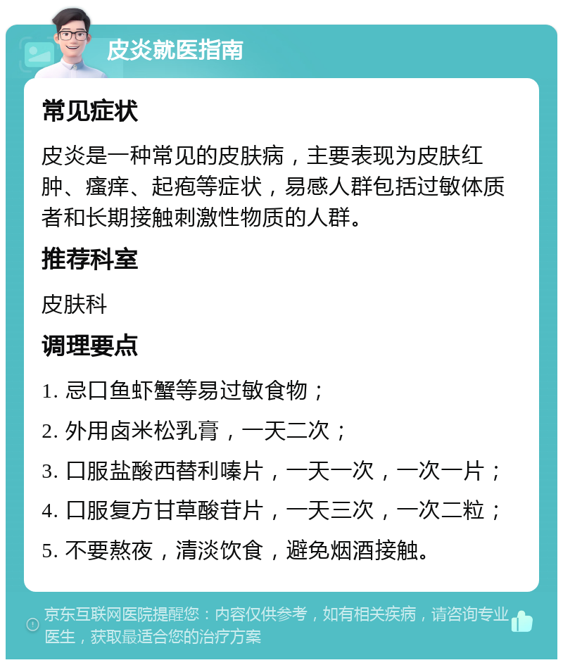 皮炎就医指南 常见症状 皮炎是一种常见的皮肤病，主要表现为皮肤红肿、瘙痒、起疱等症状，易感人群包括过敏体质者和长期接触刺激性物质的人群。 推荐科室 皮肤科 调理要点 1. 忌口鱼虾蟹等易过敏食物； 2. 外用卤米松乳膏，一天二次； 3. 口服盐酸西替利嗪片，一天一次，一次一片； 4. 口服复方甘草酸苷片，一天三次，一次二粒； 5. 不要熬夜，清淡饮食，避免烟酒接触。