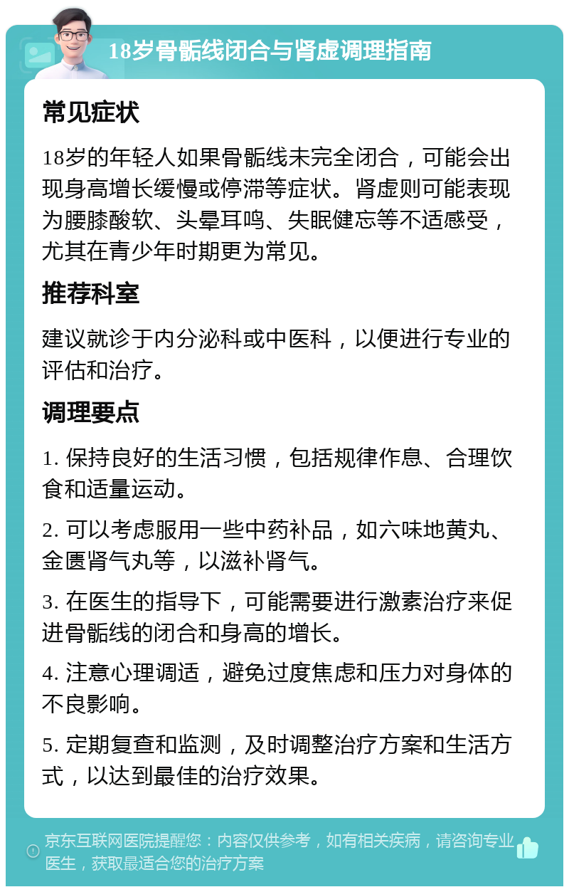 18岁骨骺线闭合与肾虚调理指南 常见症状 18岁的年轻人如果骨骺线未完全闭合，可能会出现身高增长缓慢或停滞等症状。肾虚则可能表现为腰膝酸软、头晕耳鸣、失眠健忘等不适感受，尤其在青少年时期更为常见。 推荐科室 建议就诊于内分泌科或中医科，以便进行专业的评估和治疗。 调理要点 1. 保持良好的生活习惯，包括规律作息、合理饮食和适量运动。 2. 可以考虑服用一些中药补品，如六味地黄丸、金匮肾气丸等，以滋补肾气。 3. 在医生的指导下，可能需要进行激素治疗来促进骨骺线的闭合和身高的增长。 4. 注意心理调适，避免过度焦虑和压力对身体的不良影响。 5. 定期复查和监测，及时调整治疗方案和生活方式，以达到最佳的治疗效果。