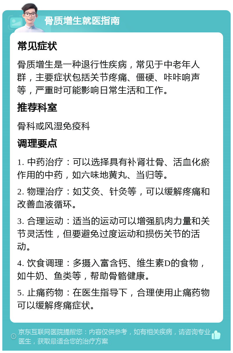 骨质增生就医指南 常见症状 骨质增生是一种退行性疾病，常见于中老年人群，主要症状包括关节疼痛、僵硬、咔咔响声等，严重时可能影响日常生活和工作。 推荐科室 骨科或风湿免疫科 调理要点 1. 中药治疗：可以选择具有补肾壮骨、活血化瘀作用的中药，如六味地黄丸、当归等。 2. 物理治疗：如艾灸、针灸等，可以缓解疼痛和改善血液循环。 3. 合理运动：适当的运动可以增强肌肉力量和关节灵活性，但要避免过度运动和损伤关节的活动。 4. 饮食调理：多摄入富含钙、维生素D的食物，如牛奶、鱼类等，帮助骨骼健康。 5. 止痛药物：在医生指导下，合理使用止痛药物可以缓解疼痛症状。