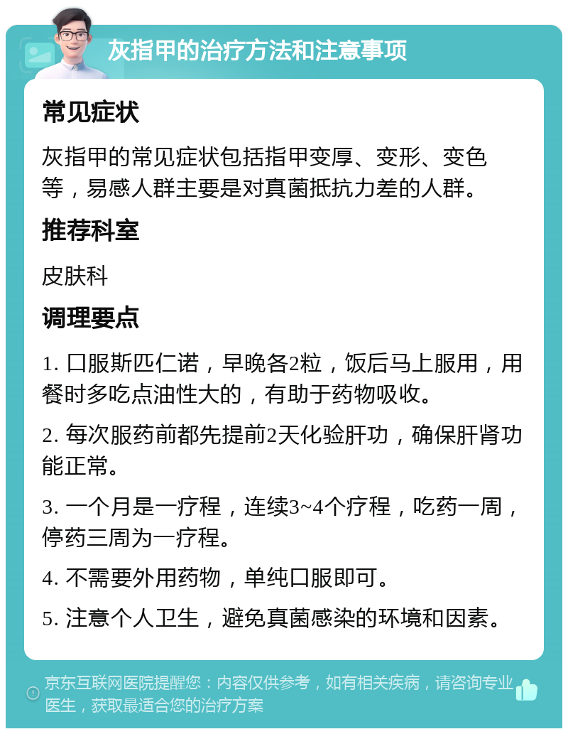 灰指甲的治疗方法和注意事项 常见症状 灰指甲的常见症状包括指甲变厚、变形、变色等，易感人群主要是对真菌抵抗力差的人群。 推荐科室 皮肤科 调理要点 1. 口服斯匹仁诺，早晚各2粒，饭后马上服用，用餐时多吃点油性大的，有助于药物吸收。 2. 每次服药前都先提前2天化验肝功，确保肝肾功能正常。 3. 一个月是一疗程，连续3~4个疗程，吃药一周，停药三周为一疗程。 4. 不需要外用药物，单纯口服即可。 5. 注意个人卫生，避免真菌感染的环境和因素。