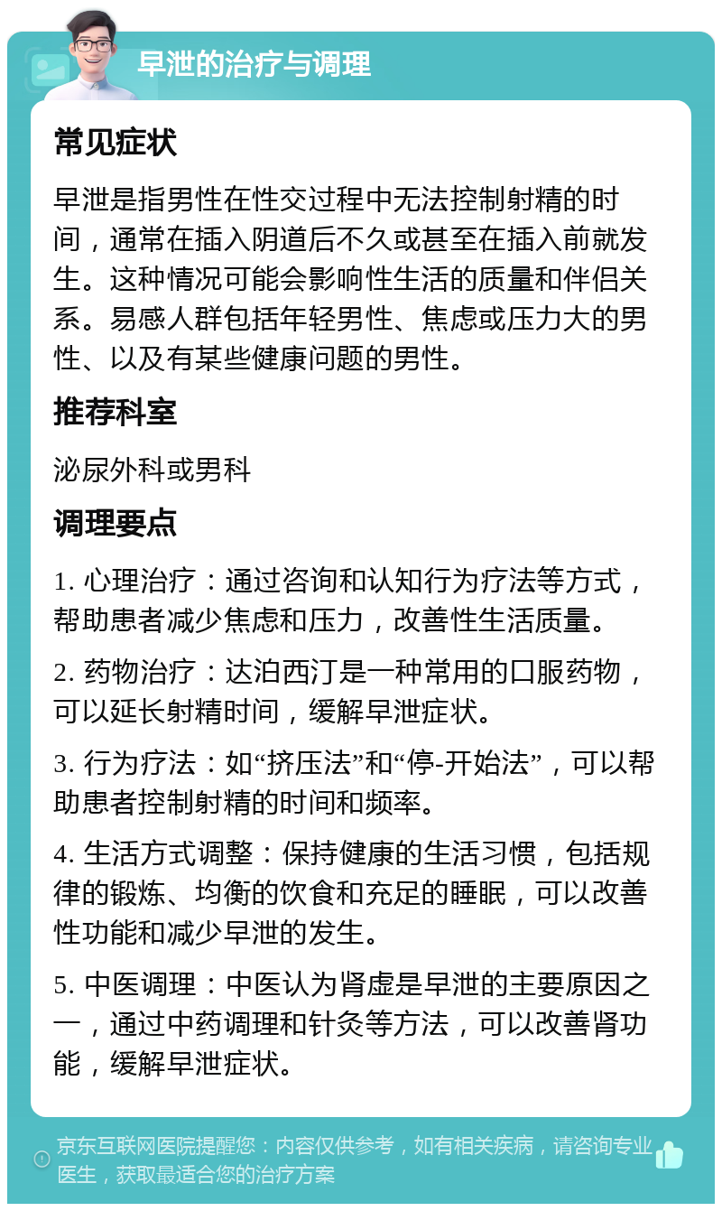 早泄的治疗与调理 常见症状 早泄是指男性在性交过程中无法控制射精的时间，通常在插入阴道后不久或甚至在插入前就发生。这种情况可能会影响性生活的质量和伴侣关系。易感人群包括年轻男性、焦虑或压力大的男性、以及有某些健康问题的男性。 推荐科室 泌尿外科或男科 调理要点 1. 心理治疗：通过咨询和认知行为疗法等方式，帮助患者减少焦虑和压力，改善性生活质量。 2. 药物治疗：达泊西汀是一种常用的口服药物，可以延长射精时间，缓解早泄症状。 3. 行为疗法：如“挤压法”和“停-开始法”，可以帮助患者控制射精的时间和频率。 4. 生活方式调整：保持健康的生活习惯，包括规律的锻炼、均衡的饮食和充足的睡眠，可以改善性功能和减少早泄的发生。 5. 中医调理：中医认为肾虚是早泄的主要原因之一，通过中药调理和针灸等方法，可以改善肾功能，缓解早泄症状。