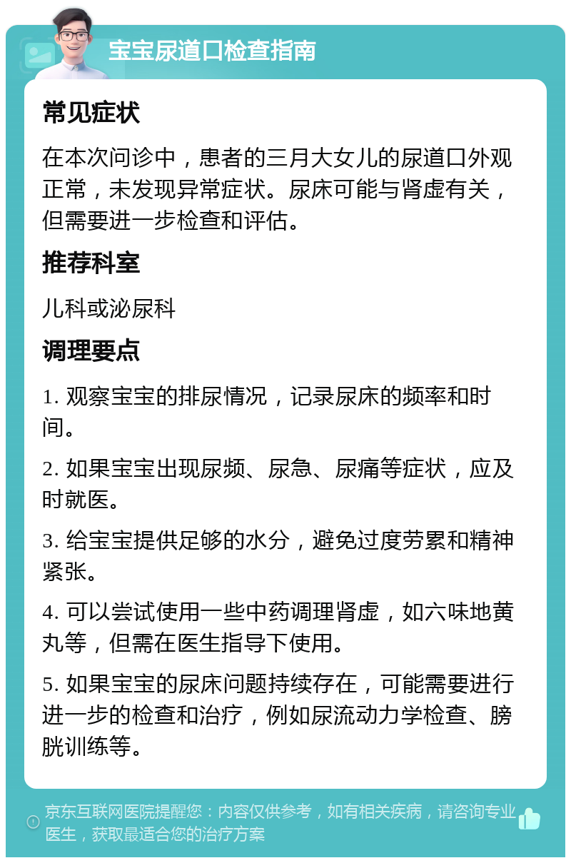 宝宝尿道口检查指南 常见症状 在本次问诊中，患者的三月大女儿的尿道口外观正常，未发现异常症状。尿床可能与肾虚有关，但需要进一步检查和评估。 推荐科室 儿科或泌尿科 调理要点 1. 观察宝宝的排尿情况，记录尿床的频率和时间。 2. 如果宝宝出现尿频、尿急、尿痛等症状，应及时就医。 3. 给宝宝提供足够的水分，避免过度劳累和精神紧张。 4. 可以尝试使用一些中药调理肾虚，如六味地黄丸等，但需在医生指导下使用。 5. 如果宝宝的尿床问题持续存在，可能需要进行进一步的检查和治疗，例如尿流动力学检查、膀胱训练等。