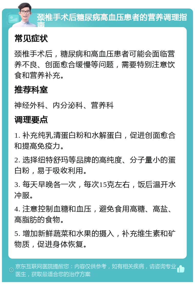 颈椎手术后糖尿病高血压患者的营养调理指南 常见症状 颈椎手术后，糖尿病和高血压患者可能会面临营养不良、创面愈合缓慢等问题，需要特别注意饮食和营养补充。 推荐科室 神经外科、内分泌科、营养科 调理要点 1. 补充纯乳清蛋白粉和水解蛋白，促进创面愈合和提高免疫力。 2. 选择纽特舒玛等品牌的高纯度、分子量小的蛋白粉，易于吸收利用。 3. 每天早晚各一次，每次15克左右，饭后温开水冲服。 4. 注意控制血糖和血压，避免食用高糖、高盐、高脂肪的食物。 5. 增加新鲜蔬菜和水果的摄入，补充维生素和矿物质，促进身体恢复。