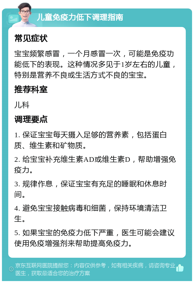 儿童免疫力低下调理指南 常见症状 宝宝频繁感冒，一个月感冒一次，可能是免疫功能低下的表现。这种情况多见于1岁左右的儿童，特别是营养不良或生活方式不良的宝宝。 推荐科室 儿科 调理要点 1. 保证宝宝每天摄入足够的营养素，包括蛋白质、维生素和矿物质。 2. 给宝宝补充维生素AD或维生素D，帮助增强免疫力。 3. 规律作息，保证宝宝有充足的睡眠和休息时间。 4. 避免宝宝接触病毒和细菌，保持环境清洁卫生。 5. 如果宝宝的免疫力低下严重，医生可能会建议使用免疫增强剂来帮助提高免疫力。