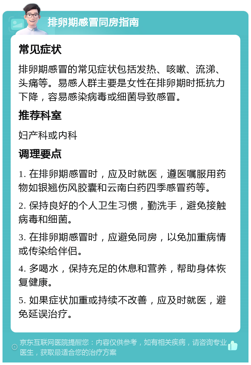 排卵期感冒同房指南 常见症状 排卵期感冒的常见症状包括发热、咳嗽、流涕、头痛等。易感人群主要是女性在排卵期时抵抗力下降，容易感染病毒或细菌导致感冒。 推荐科室 妇产科或内科 调理要点 1. 在排卵期感冒时，应及时就医，遵医嘱服用药物如银翘伤风胶囊和云南白药四季感冒药等。 2. 保持良好的个人卫生习惯，勤洗手，避免接触病毒和细菌。 3. 在排卵期感冒时，应避免同房，以免加重病情或传染给伴侣。 4. 多喝水，保持充足的休息和营养，帮助身体恢复健康。 5. 如果症状加重或持续不改善，应及时就医，避免延误治疗。