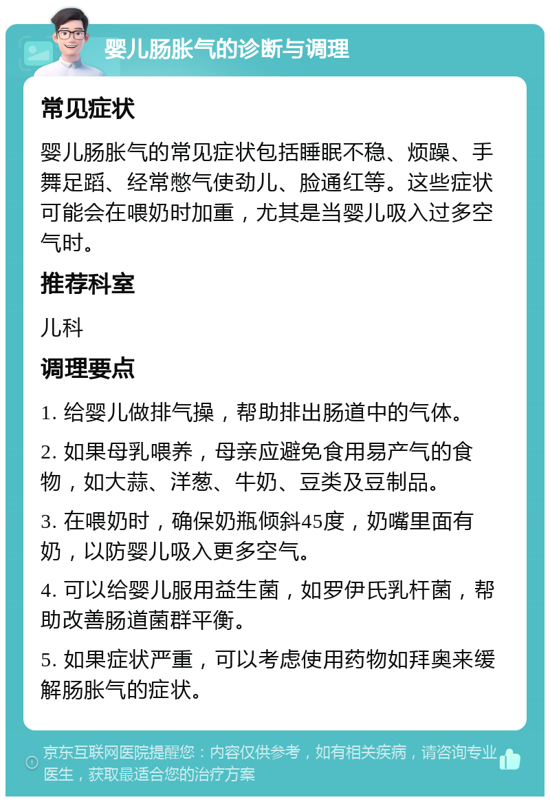 婴儿肠胀气的诊断与调理 常见症状 婴儿肠胀气的常见症状包括睡眠不稳、烦躁、手舞足蹈、经常憋气使劲儿、脸通红等。这些症状可能会在喂奶时加重，尤其是当婴儿吸入过多空气时。 推荐科室 儿科 调理要点 1. 给婴儿做排气操，帮助排出肠道中的气体。 2. 如果母乳喂养，母亲应避免食用易产气的食物，如大蒜、洋葱、牛奶、豆类及豆制品。 3. 在喂奶时，确保奶瓶倾斜45度，奶嘴里面有奶，以防婴儿吸入更多空气。 4. 可以给婴儿服用益生菌，如罗伊氏乳杆菌，帮助改善肠道菌群平衡。 5. 如果症状严重，可以考虑使用药物如拜奥来缓解肠胀气的症状。