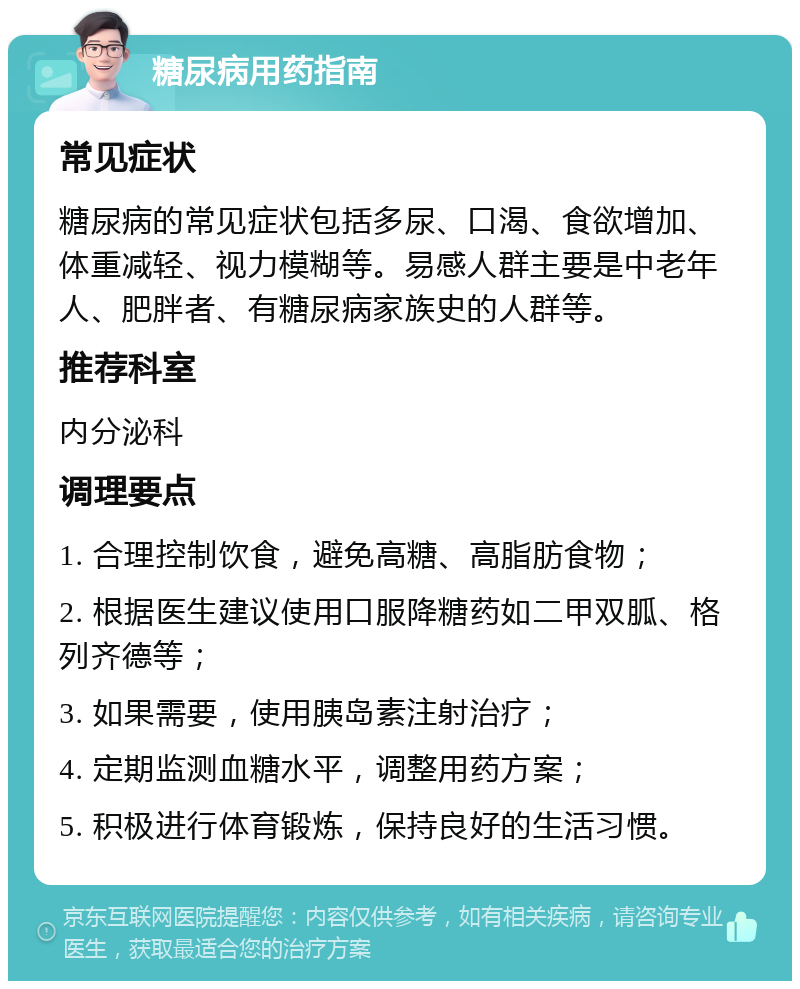 糖尿病用药指南 常见症状 糖尿病的常见症状包括多尿、口渴、食欲增加、体重减轻、视力模糊等。易感人群主要是中老年人、肥胖者、有糖尿病家族史的人群等。 推荐科室 内分泌科 调理要点 1. 合理控制饮食，避免高糖、高脂肪食物； 2. 根据医生建议使用口服降糖药如二甲双胍、格列齐德等； 3. 如果需要，使用胰岛素注射治疗； 4. 定期监测血糖水平，调整用药方案； 5. 积极进行体育锻炼，保持良好的生活习惯。