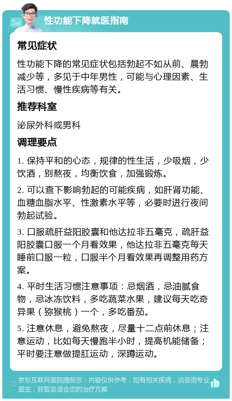 性功能下降就医指南 常见症状 性功能下降的常见症状包括勃起不如从前、晨勃减少等，多见于中年男性，可能与心理因素、生活习惯、慢性疾病等有关。 推荐科室 泌尿外科或男科 调理要点 1. 保持平和的心态，规律的性生活，少吸烟，少饮酒，别熬夜，均衡饮食，加强锻炼。 2. 可以查下影响勃起的可能疾病，如肝肾功能、血糖血脂水平、性激素水平等，必要时进行夜间勃起试验。 3. 口服疏肝益阳胶囊和他达拉非五毫克，疏肝益阳胶囊口服一个月看效果，他达拉非五毫克每天睡前口服一粒，口服半个月看效果再调整用药方案。 4. 平时生活习惯注意事项：忌烟酒，忌油腻食物，忌冰冻饮料，多吃蔬菜水果，建议每天吃奇异果（猕猴桃）一个，多吃番茄。 5. 注意休息，避免熬夜，尽量十二点前休息；注意运动，比如每天慢跑半小时，提高机能储备；平时要注意做提肛运动，深蹲运动。