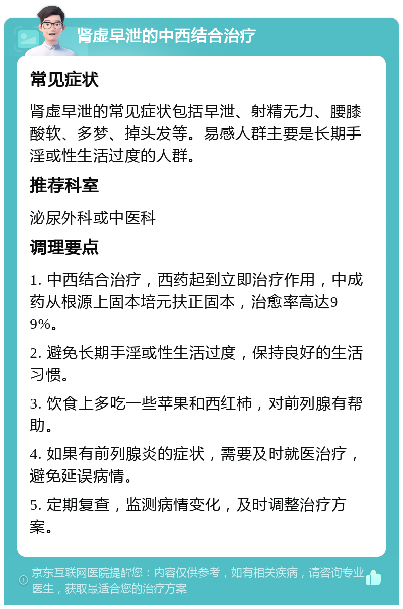 肾虚早泄的中西结合治疗 常见症状 肾虚早泄的常见症状包括早泄、射精无力、腰膝酸软、多梦、掉头发等。易感人群主要是长期手淫或性生活过度的人群。 推荐科室 泌尿外科或中医科 调理要点 1. 中西结合治疗，西药起到立即治疗作用，中成药从根源上固本培元扶正固本，治愈率高达99%。 2. 避免长期手淫或性生活过度，保持良好的生活习惯。 3. 饮食上多吃一些苹果和西红柿，对前列腺有帮助。 4. 如果有前列腺炎的症状，需要及时就医治疗，避免延误病情。 5. 定期复查，监测病情变化，及时调整治疗方案。