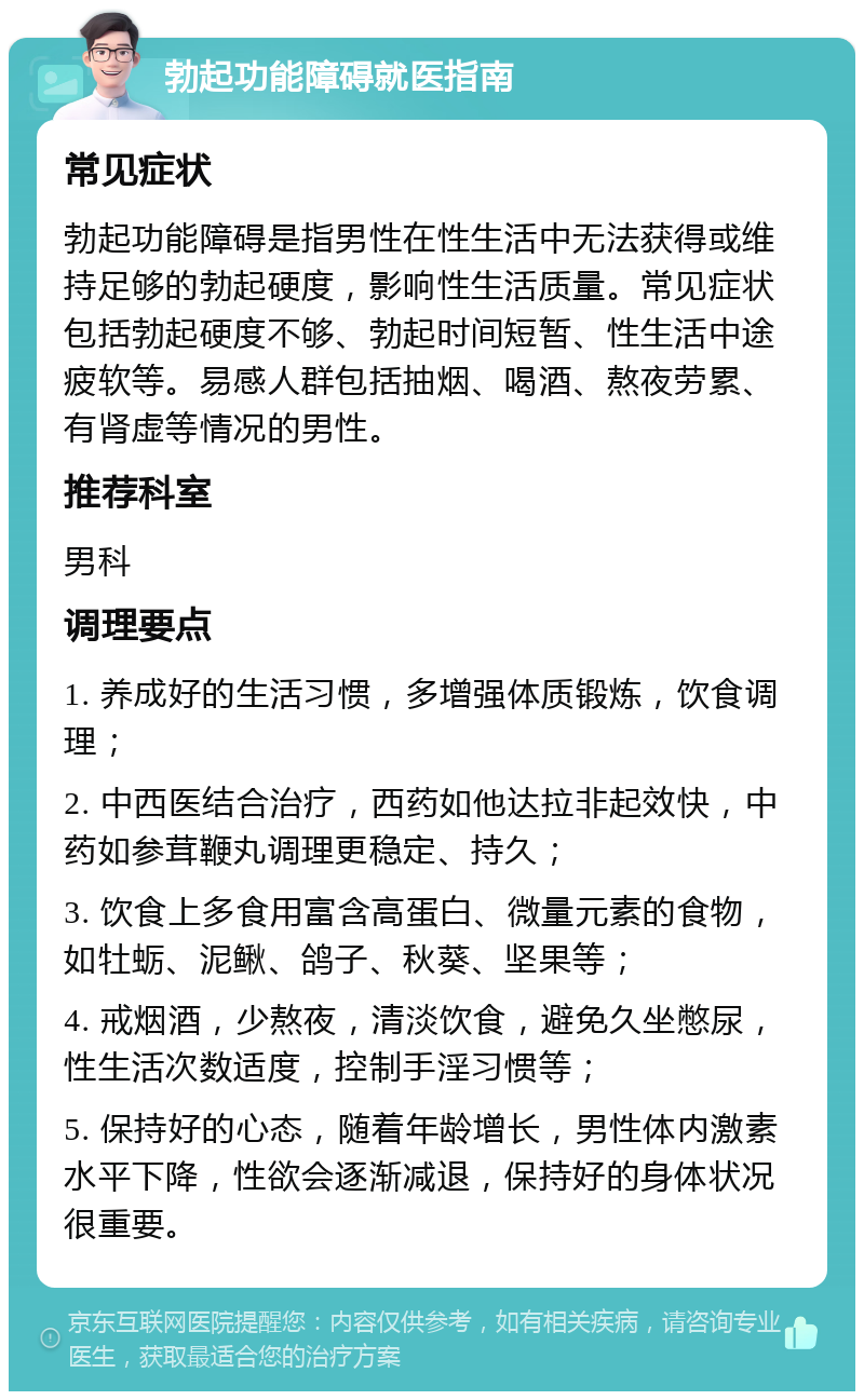 勃起功能障碍就医指南 常见症状 勃起功能障碍是指男性在性生活中无法获得或维持足够的勃起硬度，影响性生活质量。常见症状包括勃起硬度不够、勃起时间短暂、性生活中途疲软等。易感人群包括抽烟、喝酒、熬夜劳累、有肾虚等情况的男性。 推荐科室 男科 调理要点 1. 养成好的生活习惯，多增强体质锻炼，饮食调理； 2. 中西医结合治疗，西药如他达拉非起效快，中药如参茸鞭丸调理更稳定、持久； 3. 饮食上多食用富含高蛋白、微量元素的食物，如牡蛎、泥鳅、鸽子、秋葵、坚果等； 4. 戒烟酒，少熬夜，清淡饮食，避免久坐憋尿，性生活次数适度，控制手淫习惯等； 5. 保持好的心态，随着年龄增长，男性体内激素水平下降，性欲会逐渐减退，保持好的身体状况很重要。