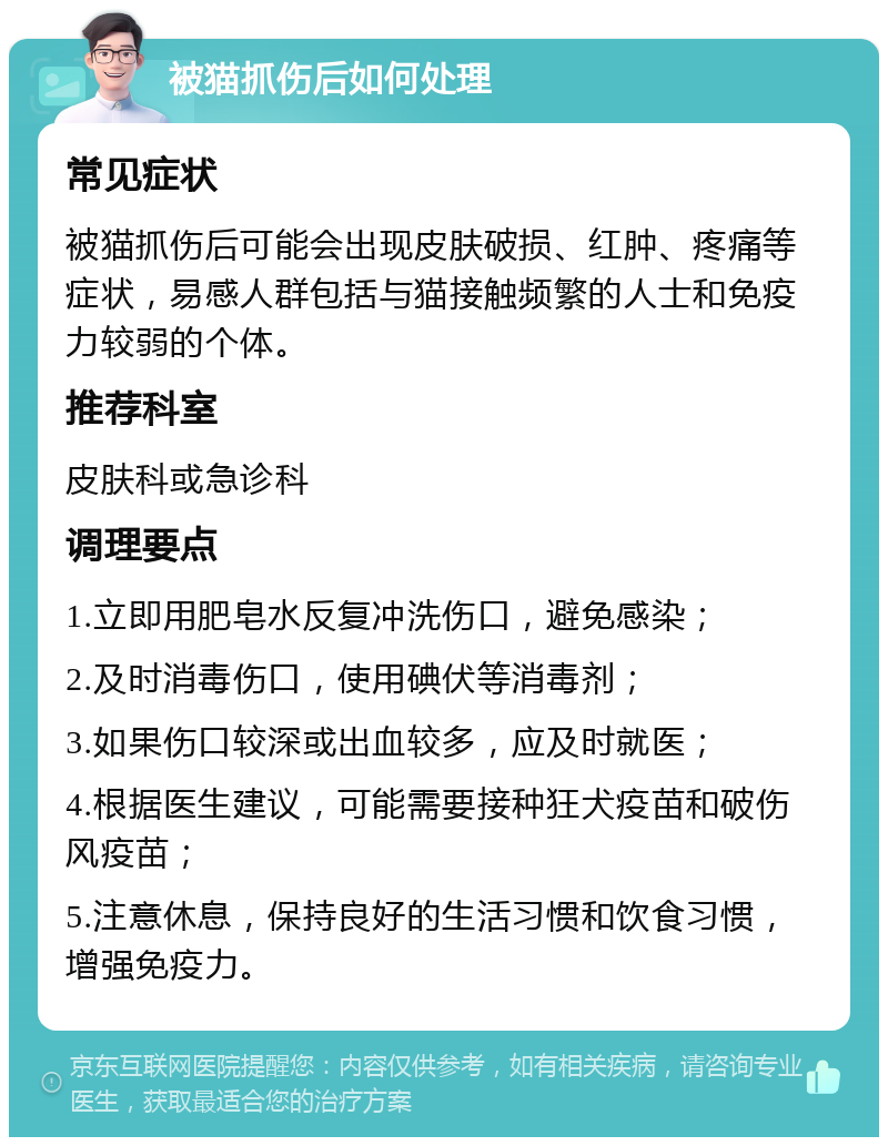 被猫抓伤后如何处理 常见症状 被猫抓伤后可能会出现皮肤破损、红肿、疼痛等症状，易感人群包括与猫接触频繁的人士和免疫力较弱的个体。 推荐科室 皮肤科或急诊科 调理要点 1.立即用肥皂水反复冲洗伤口，避免感染； 2.及时消毒伤口，使用碘伏等消毒剂； 3.如果伤口较深或出血较多，应及时就医； 4.根据医生建议，可能需要接种狂犬疫苗和破伤风疫苗； 5.注意休息，保持良好的生活习惯和饮食习惯，增强免疫力。