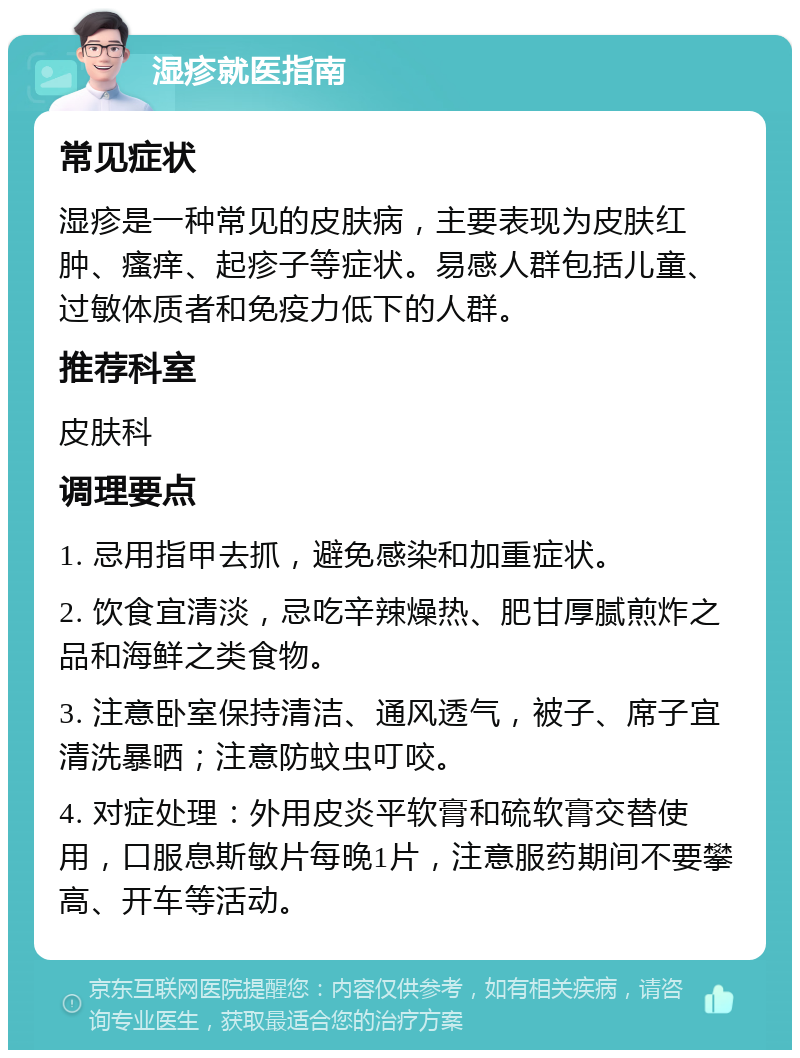 湿疹就医指南 常见症状 湿疹是一种常见的皮肤病，主要表现为皮肤红肿、瘙痒、起疹子等症状。易感人群包括儿童、过敏体质者和免疫力低下的人群。 推荐科室 皮肤科 调理要点 1. 忌用指甲去抓，避免感染和加重症状。 2. 饮食宜清淡，忌吃辛辣燥热、肥甘厚腻煎炸之品和海鲜之类食物。 3. 注意卧室保持清洁、通风透气，被子、席子宜清洗暴晒；注意防蚊虫叮咬。 4. 对症处理：外用皮炎平软膏和硫软膏交替使用，口服息斯敏片每晚1片，注意服药期间不要攀高、开车等活动。