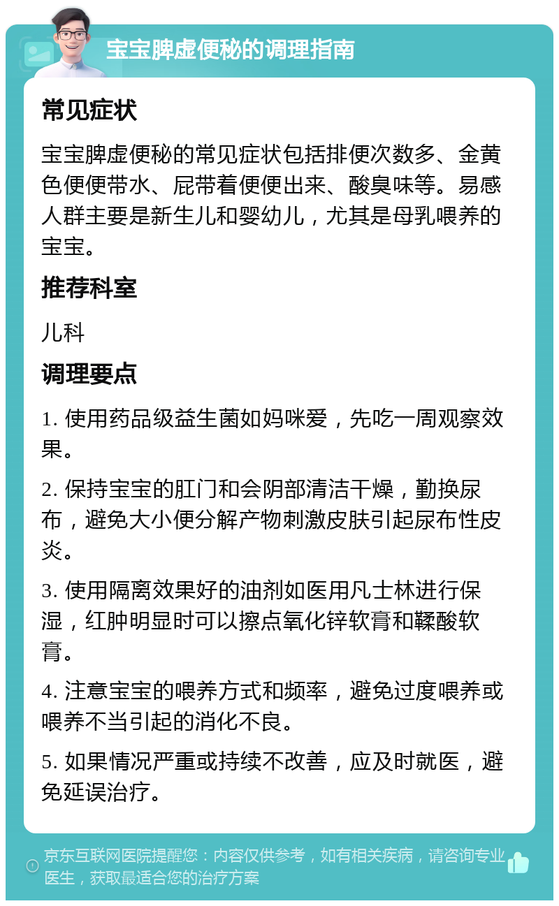 宝宝脾虚便秘的调理指南 常见症状 宝宝脾虚便秘的常见症状包括排便次数多、金黄色便便带水、屁带着便便出来、酸臭味等。易感人群主要是新生儿和婴幼儿，尤其是母乳喂养的宝宝。 推荐科室 儿科 调理要点 1. 使用药品级益生菌如妈咪爱，先吃一周观察效果。 2. 保持宝宝的肛门和会阴部清洁干燥，勤换尿布，避免大小便分解产物刺激皮肤引起尿布性皮炎。 3. 使用隔离效果好的油剂如医用凡士林进行保湿，红肿明显时可以擦点氧化锌软膏和鞣酸软膏。 4. 注意宝宝的喂养方式和频率，避免过度喂养或喂养不当引起的消化不良。 5. 如果情况严重或持续不改善，应及时就医，避免延误治疗。