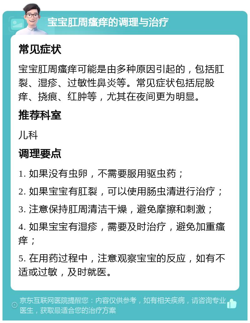 宝宝肛周瘙痒的调理与治疗 常见症状 宝宝肛周瘙痒可能是由多种原因引起的，包括肛裂、湿疹、过敏性鼻炎等。常见症状包括屁股痒、挠痕、红肿等，尤其在夜间更为明显。 推荐科室 儿科 调理要点 1. 如果没有虫卵，不需要服用驱虫药； 2. 如果宝宝有肛裂，可以使用肠虫清进行治疗； 3. 注意保持肛周清洁干燥，避免摩擦和刺激； 4. 如果宝宝有湿疹，需要及时治疗，避免加重瘙痒； 5. 在用药过程中，注意观察宝宝的反应，如有不适或过敏，及时就医。