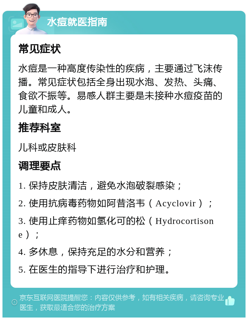 水痘就医指南 常见症状 水痘是一种高度传染性的疾病，主要通过飞沫传播。常见症状包括全身出现水泡、发热、头痛、食欲不振等。易感人群主要是未接种水痘疫苗的儿童和成人。 推荐科室 儿科或皮肤科 调理要点 1. 保持皮肤清洁，避免水泡破裂感染； 2. 使用抗病毒药物如阿昔洛韦（Acyclovir）； 3. 使用止痒药物如氢化可的松（Hydrocortisone）； 4. 多休息，保持充足的水分和营养； 5. 在医生的指导下进行治疗和护理。