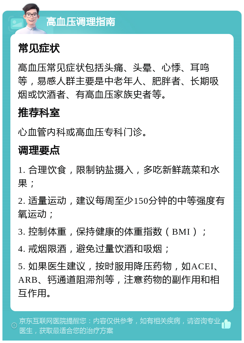 高血压调理指南 常见症状 高血压常见症状包括头痛、头晕、心悸、耳鸣等，易感人群主要是中老年人、肥胖者、长期吸烟或饮酒者、有高血压家族史者等。 推荐科室 心血管内科或高血压专科门诊。 调理要点 1. 合理饮食，限制钠盐摄入，多吃新鲜蔬菜和水果； 2. 适量运动，建议每周至少150分钟的中等强度有氧运动； 3. 控制体重，保持健康的体重指数（BMI）； 4. 戒烟限酒，避免过量饮酒和吸烟； 5. 如果医生建议，按时服用降压药物，如ACEI、ARB、钙通道阻滞剂等，注意药物的副作用和相互作用。