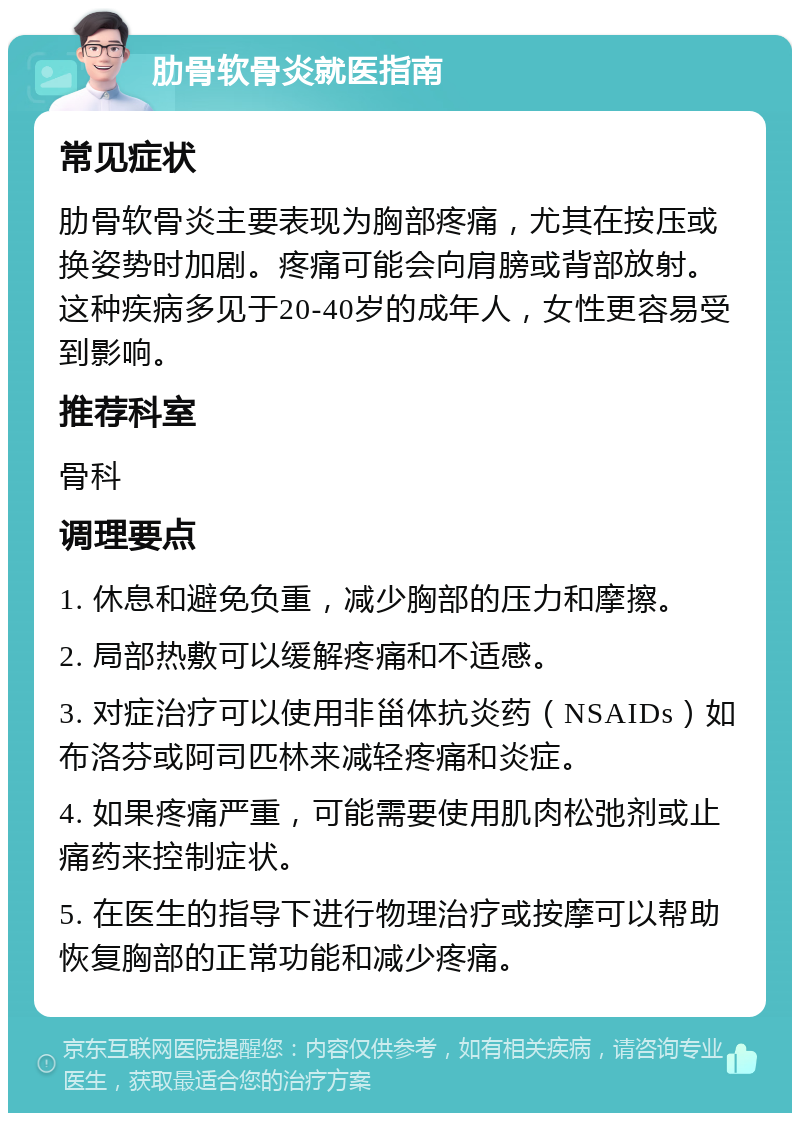 肋骨软骨炎就医指南 常见症状 肋骨软骨炎主要表现为胸部疼痛，尤其在按压或换姿势时加剧。疼痛可能会向肩膀或背部放射。这种疾病多见于20-40岁的成年人，女性更容易受到影响。 推荐科室 骨科 调理要点 1. 休息和避免负重，减少胸部的压力和摩擦。 2. 局部热敷可以缓解疼痛和不适感。 3. 对症治疗可以使用非甾体抗炎药（NSAIDs）如布洛芬或阿司匹林来减轻疼痛和炎症。 4. 如果疼痛严重，可能需要使用肌肉松弛剂或止痛药来控制症状。 5. 在医生的指导下进行物理治疗或按摩可以帮助恢复胸部的正常功能和减少疼痛。