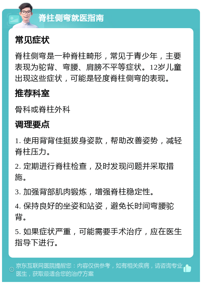 脊柱侧弯就医指南 常见症状 脊柱侧弯是一种脊柱畸形，常见于青少年，主要表现为驼背、弯腰、肩膀不平等症状。12岁儿童出现这些症状，可能是轻度脊柱侧弯的表现。 推荐科室 骨科或脊柱外科 调理要点 1. 使用背背佳挺拔身姿款，帮助改善姿势，减轻脊柱压力。 2. 定期进行脊柱检查，及时发现问题并采取措施。 3. 加强背部肌肉锻炼，增强脊柱稳定性。 4. 保持良好的坐姿和站姿，避免长时间弯腰驼背。 5. 如果症状严重，可能需要手术治疗，应在医生指导下进行。