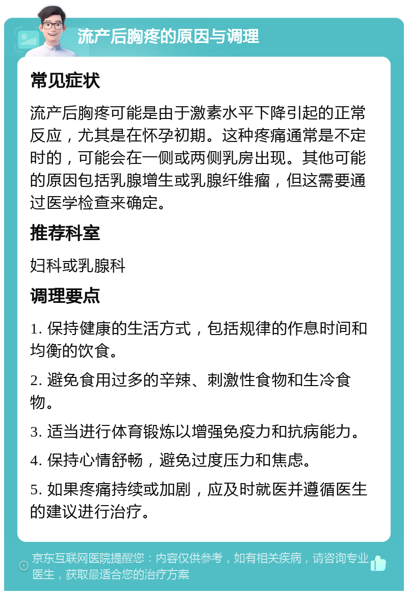 流产后胸疼的原因与调理 常见症状 流产后胸疼可能是由于激素水平下降引起的正常反应，尤其是在怀孕初期。这种疼痛通常是不定时的，可能会在一侧或两侧乳房出现。其他可能的原因包括乳腺增生或乳腺纤维瘤，但这需要通过医学检查来确定。 推荐科室 妇科或乳腺科 调理要点 1. 保持健康的生活方式，包括规律的作息时间和均衡的饮食。 2. 避免食用过多的辛辣、刺激性食物和生冷食物。 3. 适当进行体育锻炼以增强免疫力和抗病能力。 4. 保持心情舒畅，避免过度压力和焦虑。 5. 如果疼痛持续或加剧，应及时就医并遵循医生的建议进行治疗。