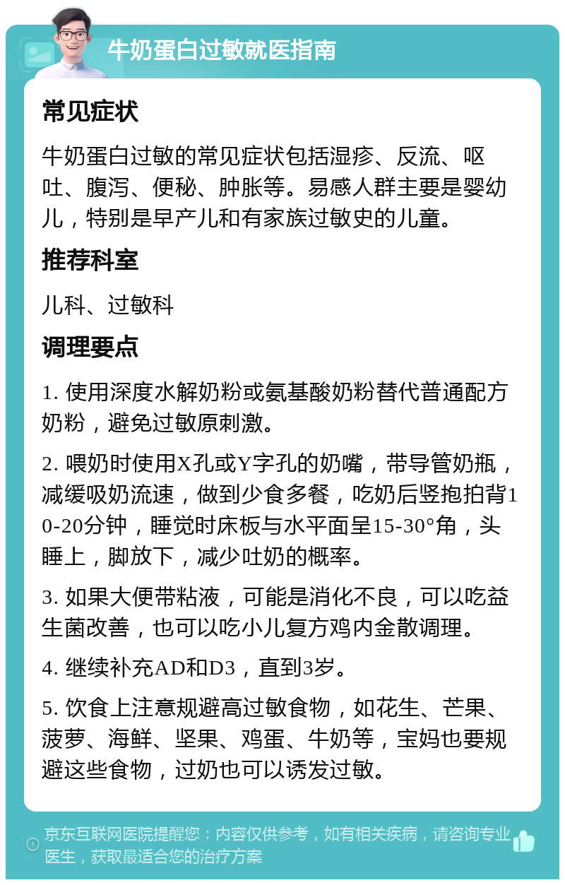 牛奶蛋白过敏就医指南 常见症状 牛奶蛋白过敏的常见症状包括湿疹、反流、呕吐、腹泻、便秘、肿胀等。易感人群主要是婴幼儿，特别是早产儿和有家族过敏史的儿童。 推荐科室 儿科、过敏科 调理要点 1. 使用深度水解奶粉或氨基酸奶粉替代普通配方奶粉，避免过敏原刺激。 2. 喂奶时使用X孔或Y字孔的奶嘴，带导管奶瓶，减缓吸奶流速，做到少食多餐，吃奶后竖抱拍背10-20分钟，睡觉时床板与水平面呈15-30°角，头睡上，脚放下，减少吐奶的概率。 3. 如果大便带粘液，可能是消化不良，可以吃益生菌改善，也可以吃小儿复方鸡内金散调理。 4. 继续补充AD和D3，直到3岁。 5. 饮食上注意规避高过敏食物，如花生、芒果、菠萝、海鲜、坚果、鸡蛋、牛奶等，宝妈也要规避这些食物，过奶也可以诱发过敏。