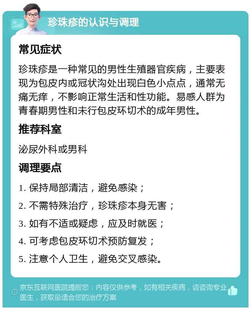 珍珠疹的认识与调理 常见症状 珍珠疹是一种常见的男性生殖器官疾病，主要表现为包皮内或冠状沟处出现白色小点点，通常无痛无痒，不影响正常生活和性功能。易感人群为青春期男性和未行包皮环切术的成年男性。 推荐科室 泌尿外科或男科 调理要点 1. 保持局部清洁，避免感染； 2. 不需特殊治疗，珍珠疹本身无害； 3. 如有不适或疑虑，应及时就医； 4. 可考虑包皮环切术预防复发； 5. 注意个人卫生，避免交叉感染。