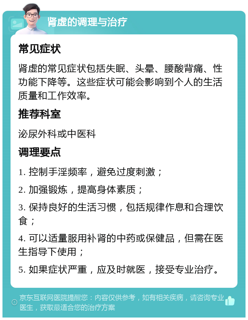 肾虚的调理与治疗 常见症状 肾虚的常见症状包括失眠、头晕、腰酸背痛、性功能下降等。这些症状可能会影响到个人的生活质量和工作效率。 推荐科室 泌尿外科或中医科 调理要点 1. 控制手淫频率，避免过度刺激； 2. 加强锻炼，提高身体素质； 3. 保持良好的生活习惯，包括规律作息和合理饮食； 4. 可以适量服用补肾的中药或保健品，但需在医生指导下使用； 5. 如果症状严重，应及时就医，接受专业治疗。