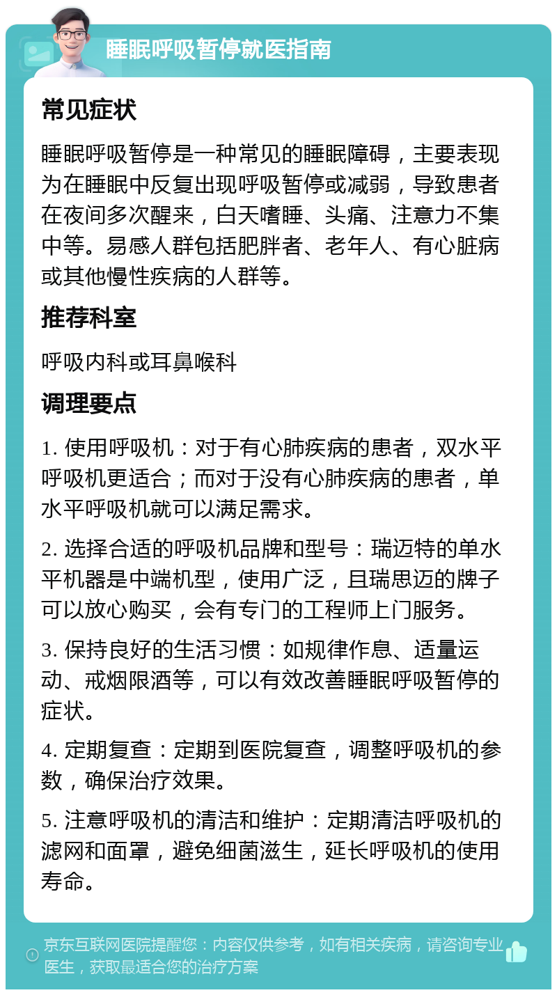 睡眠呼吸暂停就医指南 常见症状 睡眠呼吸暂停是一种常见的睡眠障碍，主要表现为在睡眠中反复出现呼吸暂停或减弱，导致患者在夜间多次醒来，白天嗜睡、头痛、注意力不集中等。易感人群包括肥胖者、老年人、有心脏病或其他慢性疾病的人群等。 推荐科室 呼吸内科或耳鼻喉科 调理要点 1. 使用呼吸机：对于有心肺疾病的患者，双水平呼吸机更适合；而对于没有心肺疾病的患者，单水平呼吸机就可以满足需求。 2. 选择合适的呼吸机品牌和型号：瑞迈特的单水平机器是中端机型，使用广泛，且瑞思迈的牌子可以放心购买，会有专门的工程师上门服务。 3. 保持良好的生活习惯：如规律作息、适量运动、戒烟限酒等，可以有效改善睡眠呼吸暂停的症状。 4. 定期复查：定期到医院复查，调整呼吸机的参数，确保治疗效果。 5. 注意呼吸机的清洁和维护：定期清洁呼吸机的滤网和面罩，避免细菌滋生，延长呼吸机的使用寿命。