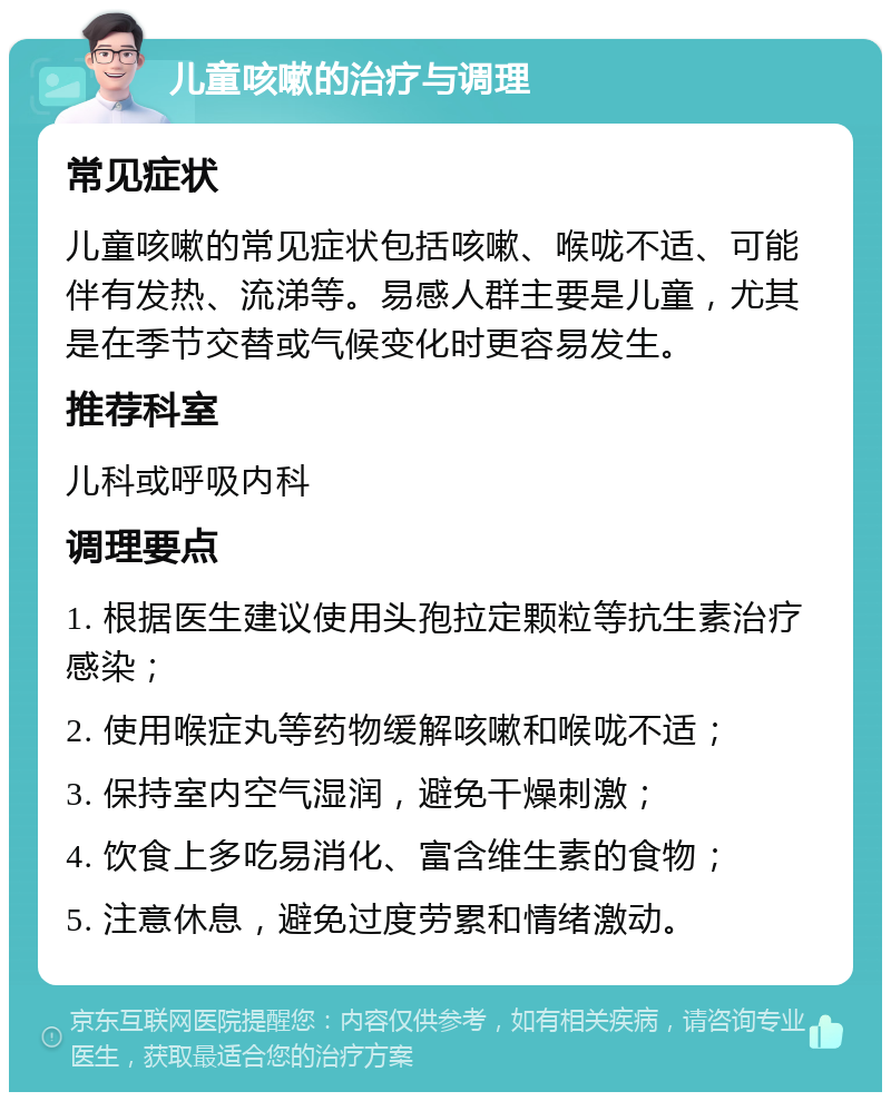 儿童咳嗽的治疗与调理 常见症状 儿童咳嗽的常见症状包括咳嗽、喉咙不适、可能伴有发热、流涕等。易感人群主要是儿童，尤其是在季节交替或气候变化时更容易发生。 推荐科室 儿科或呼吸内科 调理要点 1. 根据医生建议使用头孢拉定颗粒等抗生素治疗感染； 2. 使用喉症丸等药物缓解咳嗽和喉咙不适； 3. 保持室内空气湿润，避免干燥刺激； 4. 饮食上多吃易消化、富含维生素的食物； 5. 注意休息，避免过度劳累和情绪激动。