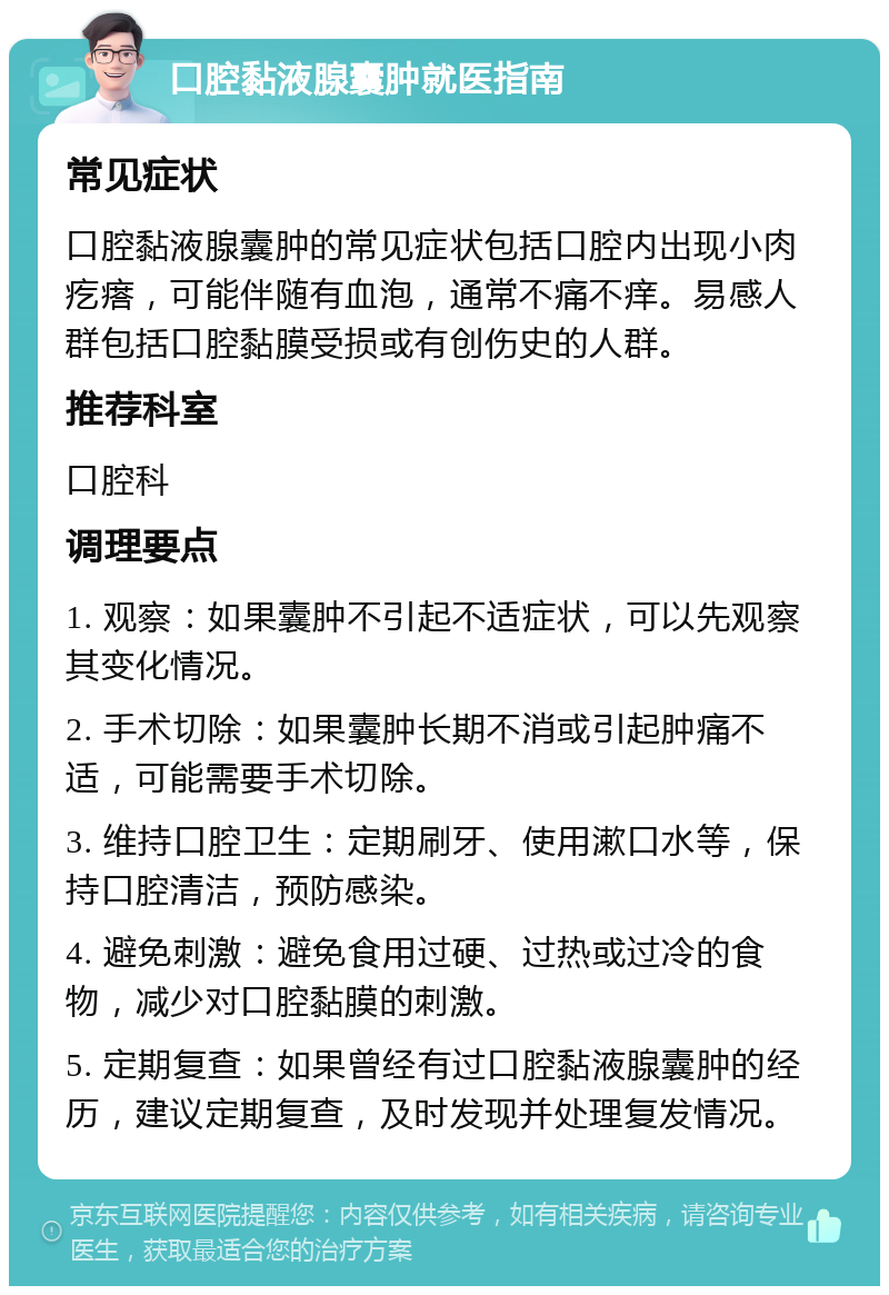 口腔黏液腺囊肿就医指南 常见症状 口腔黏液腺囊肿的常见症状包括口腔内出现小肉疙瘩，可能伴随有血泡，通常不痛不痒。易感人群包括口腔黏膜受损或有创伤史的人群。 推荐科室 口腔科 调理要点 1. 观察：如果囊肿不引起不适症状，可以先观察其变化情况。 2. 手术切除：如果囊肿长期不消或引起肿痛不适，可能需要手术切除。 3. 维持口腔卫生：定期刷牙、使用漱口水等，保持口腔清洁，预防感染。 4. 避免刺激：避免食用过硬、过热或过冷的食物，减少对口腔黏膜的刺激。 5. 定期复查：如果曾经有过口腔黏液腺囊肿的经历，建议定期复查，及时发现并处理复发情况。