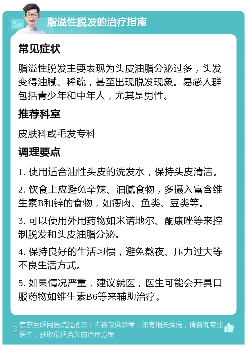 脂溢性脱发的治疗指南 常见症状 脂溢性脱发主要表现为头皮油脂分泌过多，头发变得油腻、稀疏，甚至出现脱发现象。易感人群包括青少年和中年人，尤其是男性。 推荐科室 皮肤科或毛发专科 调理要点 1. 使用适合油性头皮的洗发水，保持头皮清洁。 2. 饮食上应避免辛辣、油腻食物，多摄入富含维生素B和锌的食物，如瘦肉、鱼类、豆类等。 3. 可以使用外用药物如米诺地尔、酮康唑等来控制脱发和头皮油脂分泌。 4. 保持良好的生活习惯，避免熬夜、压力过大等不良生活方式。 5. 如果情况严重，建议就医，医生可能会开具口服药物如维生素B6等来辅助治疗。