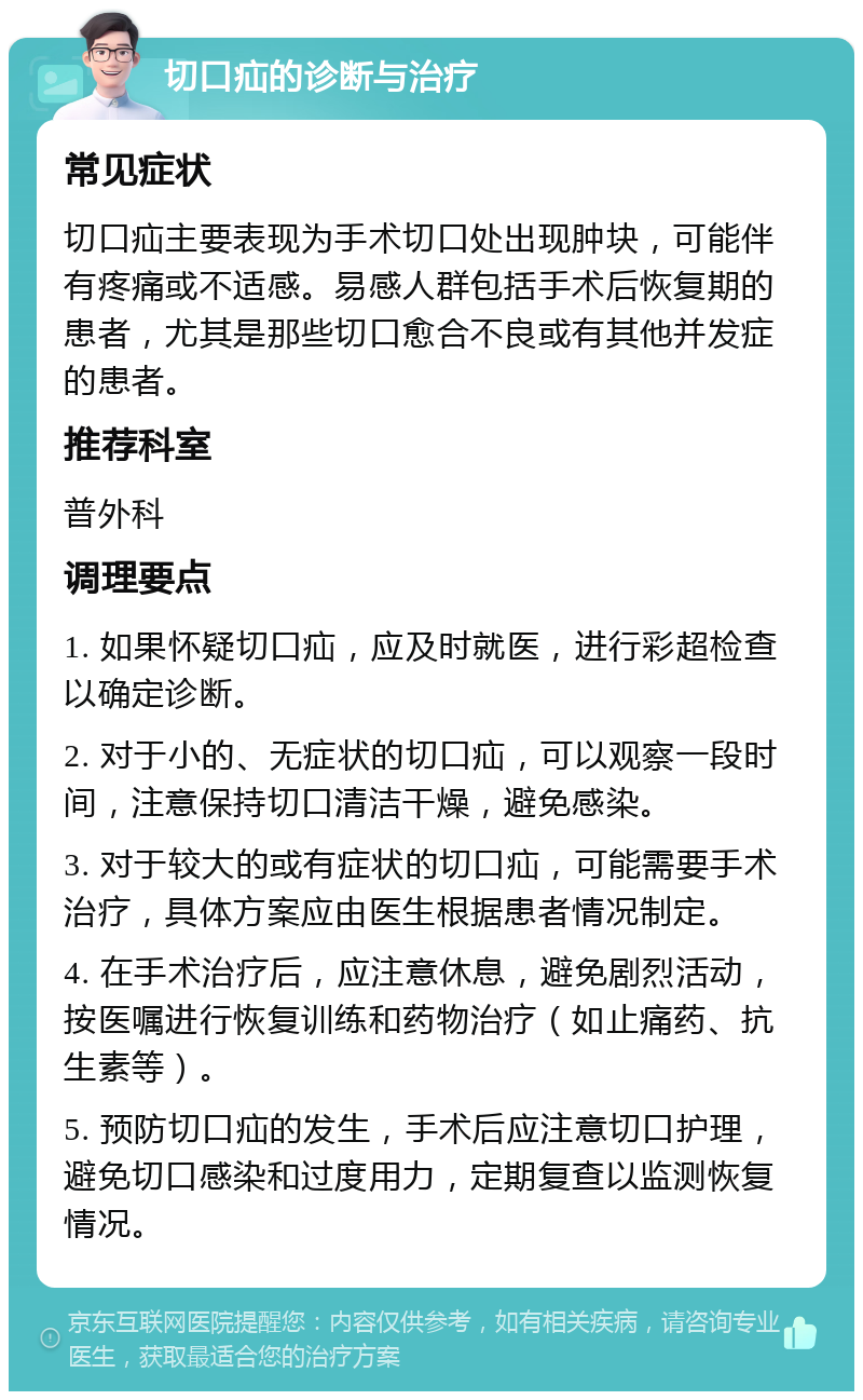 切口疝的诊断与治疗 常见症状 切口疝主要表现为手术切口处出现肿块，可能伴有疼痛或不适感。易感人群包括手术后恢复期的患者，尤其是那些切口愈合不良或有其他并发症的患者。 推荐科室 普外科 调理要点 1. 如果怀疑切口疝，应及时就医，进行彩超检查以确定诊断。 2. 对于小的、无症状的切口疝，可以观察一段时间，注意保持切口清洁干燥，避免感染。 3. 对于较大的或有症状的切口疝，可能需要手术治疗，具体方案应由医生根据患者情况制定。 4. 在手术治疗后，应注意休息，避免剧烈活动，按医嘱进行恢复训练和药物治疗（如止痛药、抗生素等）。 5. 预防切口疝的发生，手术后应注意切口护理，避免切口感染和过度用力，定期复查以监测恢复情况。