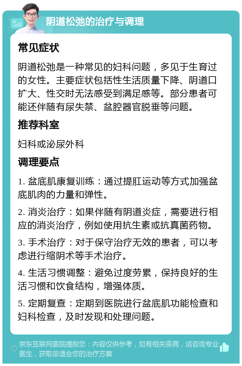 阴道松弛的治疗与调理 常见症状 阴道松弛是一种常见的妇科问题，多见于生育过的女性。主要症状包括性生活质量下降、阴道口扩大、性交时无法感受到满足感等。部分患者可能还伴随有尿失禁、盆腔器官脱垂等问题。 推荐科室 妇科或泌尿外科 调理要点 1. 盆底肌康复训练：通过提肛运动等方式加强盆底肌肉的力量和弹性。 2. 消炎治疗：如果伴随有阴道炎症，需要进行相应的消炎治疗，例如使用抗生素或抗真菌药物。 3. 手术治疗：对于保守治疗无效的患者，可以考虑进行缩阴术等手术治疗。 4. 生活习惯调整：避免过度劳累，保持良好的生活习惯和饮食结构，增强体质。 5. 定期复查：定期到医院进行盆底肌功能检查和妇科检查，及时发现和处理问题。