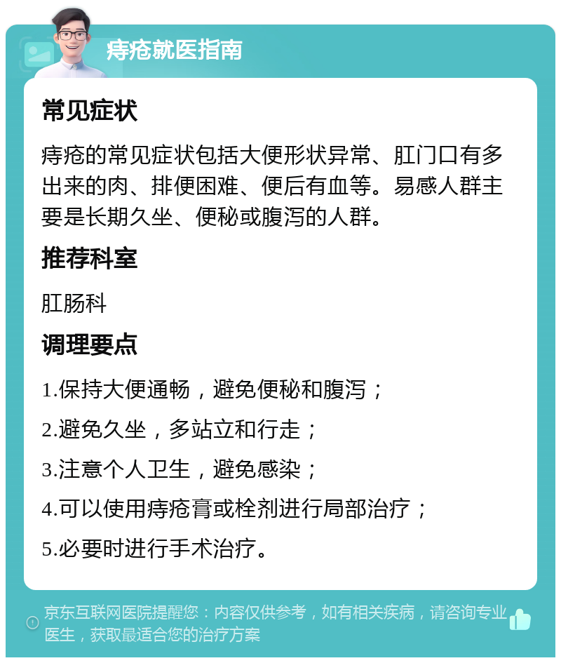 痔疮就医指南 常见症状 痔疮的常见症状包括大便形状异常、肛门口有多出来的肉、排便困难、便后有血等。易感人群主要是长期久坐、便秘或腹泻的人群。 推荐科室 肛肠科 调理要点 1.保持大便通畅，避免便秘和腹泻； 2.避免久坐，多站立和行走； 3.注意个人卫生，避免感染； 4.可以使用痔疮膏或栓剂进行局部治疗； 5.必要时进行手术治疗。