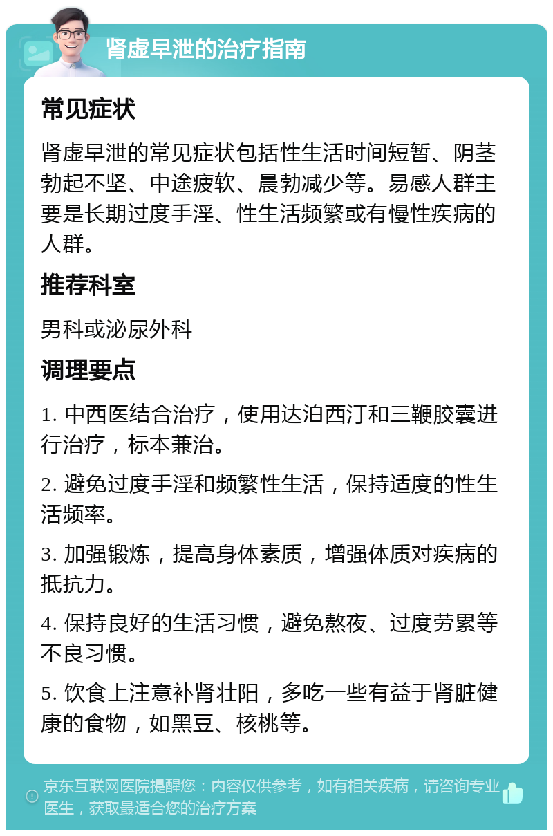 肾虚早泄的治疗指南 常见症状 肾虚早泄的常见症状包括性生活时间短暂、阴茎勃起不坚、中途疲软、晨勃减少等。易感人群主要是长期过度手淫、性生活频繁或有慢性疾病的人群。 推荐科室 男科或泌尿外科 调理要点 1. 中西医结合治疗，使用达泊西汀和三鞭胶囊进行治疗，标本兼治。 2. 避免过度手淫和频繁性生活，保持适度的性生活频率。 3. 加强锻炼，提高身体素质，增强体质对疾病的抵抗力。 4. 保持良好的生活习惯，避免熬夜、过度劳累等不良习惯。 5. 饮食上注意补肾壮阳，多吃一些有益于肾脏健康的食物，如黑豆、核桃等。