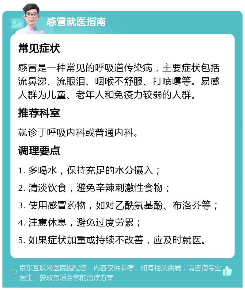 感冒就医指南 常见症状 感冒是一种常见的呼吸道传染病，主要症状包括流鼻涕、流眼泪、咽喉不舒服、打喷嚏等。易感人群为儿童、老年人和免疫力较弱的人群。 推荐科室 就诊于呼吸内科或普通内科。 调理要点 1. 多喝水，保持充足的水分摄入； 2. 清淡饮食，避免辛辣刺激性食物； 3. 使用感冒药物，如对乙酰氨基酚、布洛芬等； 4. 注意休息，避免过度劳累； 5. 如果症状加重或持续不改善，应及时就医。