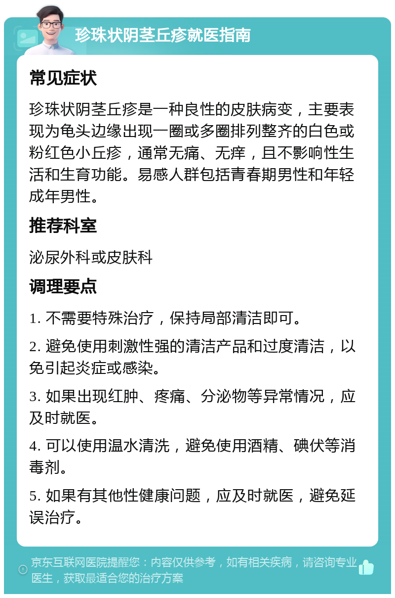 珍珠状阴茎丘疹就医指南 常见症状 珍珠状阴茎丘疹是一种良性的皮肤病变，主要表现为龟头边缘出现一圈或多圈排列整齐的白色或粉红色小丘疹，通常无痛、无痒，且不影响性生活和生育功能。易感人群包括青春期男性和年轻成年男性。 推荐科室 泌尿外科或皮肤科 调理要点 1. 不需要特殊治疗，保持局部清洁即可。 2. 避免使用刺激性强的清洁产品和过度清洁，以免引起炎症或感染。 3. 如果出现红肿、疼痛、分泌物等异常情况，应及时就医。 4. 可以使用温水清洗，避免使用酒精、碘伏等消毒剂。 5. 如果有其他性健康问题，应及时就医，避免延误治疗。